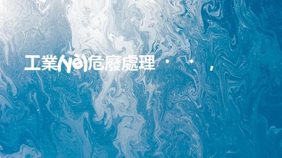工業(yè)危廢處理，綠色守護(hù)者，護(hù)航美麗家園